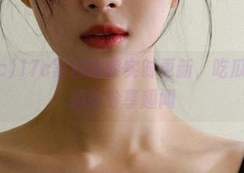 17c黑料内容实时更新，吃瓜网友踊跃分享趣闻