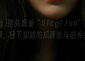 抢先观看“51cg7.fun”超火视频，留下你的吃瓜评论与感受！