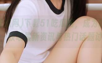 下载51吃瓜网，成为吃瓜达人，获取最新资讯与热门话题讨论