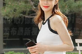 惊爆内幕！“91吃瓜中心”发布最新视频追踪娱乐热点