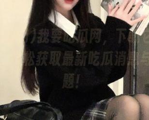 我要吃瓜网，下载它后，永不迷路，轻松获取最新吃瓜消息与热门话题！
