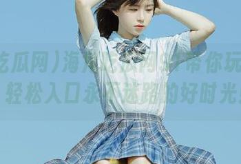 海角吃瓜网91带你玩转瓜界，轻松入口永不迷路的好时光！