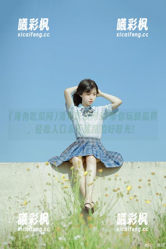 海角吃瓜网91带你玩转瓜界，轻松入口永不迷路的好时光！