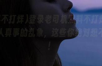 登录老司机黑料不打烊，看到真人真事的乱象，这些你绝对想不到哦！
