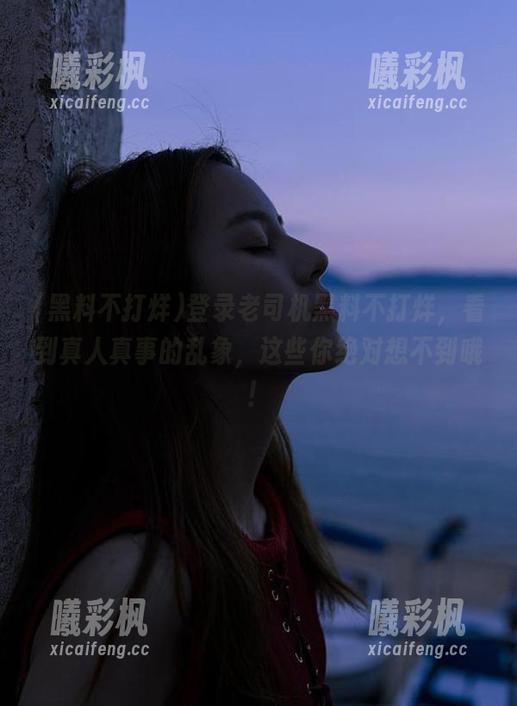 登录老司机黑料不打烊，看到真人真事的乱象，这些你绝对想不到哦！