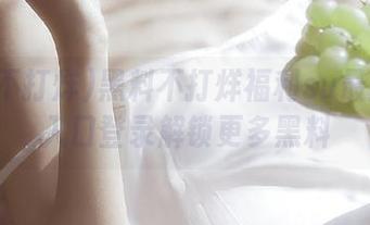 黑料不打烊福利su最新免费入口登录解锁更多黑料