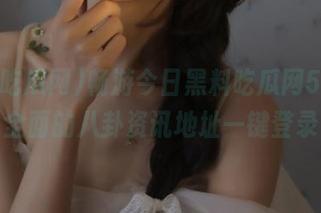 畅游今日黑料吃瓜网52，最全面的八卦资讯地址一键登录